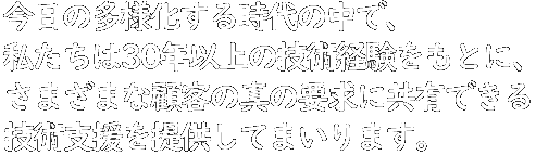 今日の多様化する時代の中で、私たちは30年以上の技術経験をもとに、さまざまな顧客の真の要求に共有できる技術支援を提供してまいります
